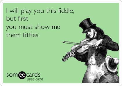 I will play you this fiddle,
but first 
you must show me 
them titties.
