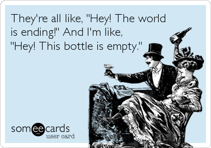 They're all like, "Hey! The world
is ending!" And I'm like,
"Hey! This bottle is empty."