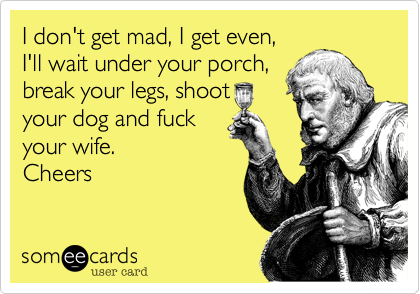 I don't get mad, I get even,I'll wait under your porch,break your legs, shoot your dog and fuckyour wife.Cheers