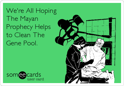 We're All Hoping
The Mayan
Prophecy Helps
to Clean The
Gene Pool.