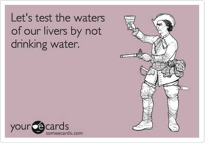 Let's test the waters
of our livers by not
drinking water.