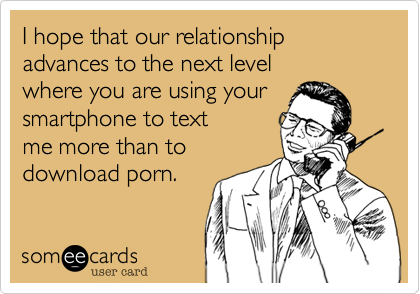 I hope that our relationship advances to the next level
where you are using your
smartphone to text 
me more than to
download porn.