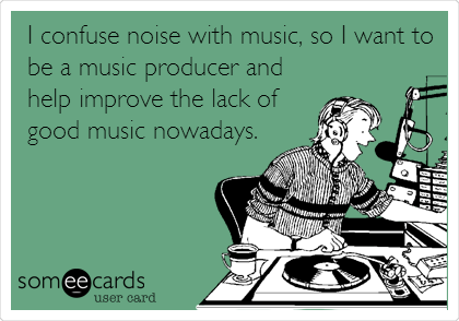 I confuse noise with music, so I want to
be a music producer and
help improve the lack of
good music nowadays.