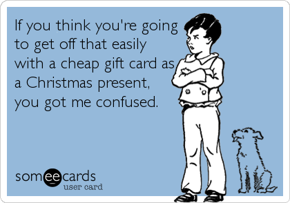 If you think you're going
to get off that easily
with a cheap gift card as
a Christmas present,
you got me confused.