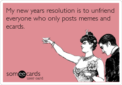 My new years resolution is to unfriend
everyone who only posts memes and
ecards.