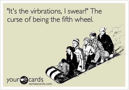 "It's the virbrations, I swear!" The curse of being the fifth wheel.