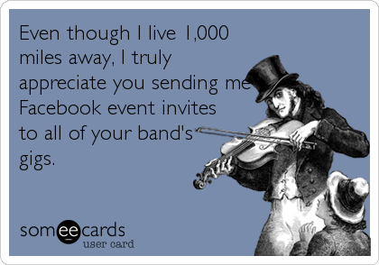 Even though I live 1,000
miles away, I truly
appreciate you sending me
Facebook event invites
to all of your band's
gigs.