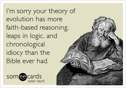 I'm sorry your theory of
evolution has more
faith-based reasoning,
leaps in logic, and
chronological
idiocy than the
Bible ever had.