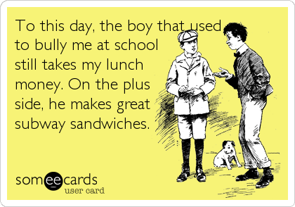 To this day, the boy that used
to bully me at school
still takes my lunch
money. On the plus
side, he makes great
subway sandwiches.