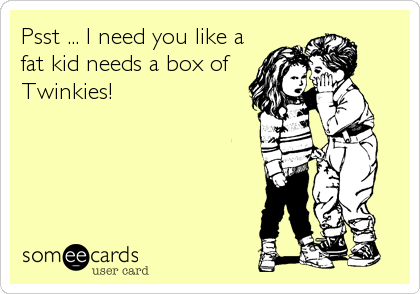 Psst ... I need you like a
fat kid needs a box of
Twinkies!