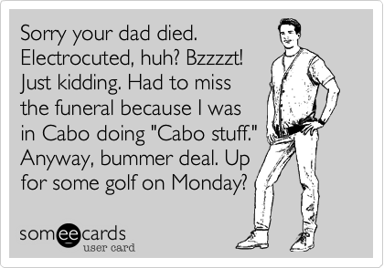 Sorry your dad died.
Electrocuted, huh? Bzzzzt!
Just kidding. Had to miss
the funeral because I was
in Cabo doing "Cabo stuff."
Anyway, bummer deal. Up
for some golf on Monday?