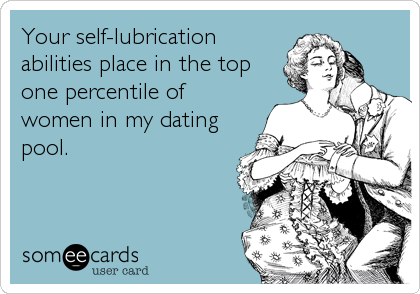 Your self-lubrication
abilities place in the top
one percentile of
women in my dating
pool.
