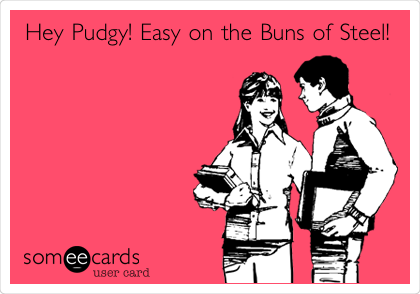 Hey Pudgy! Easy on the Buns of Steel!