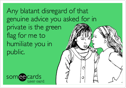 Any blatant disregard of that genuine advice you asked for in
private is the green
flag for me to
humiliate you in
public.
