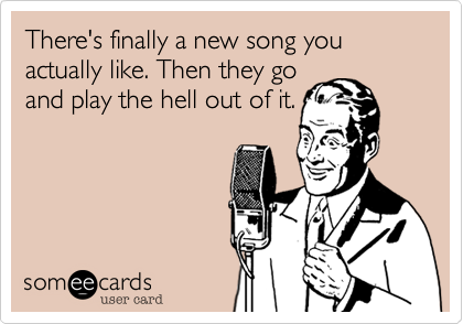 There's finally a new song you actually like. Then they go
and play the hell out of it.