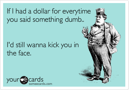 If I had a dollar for everytime 
you said something dumb..


I'd still wanna kick you in 
the face.
