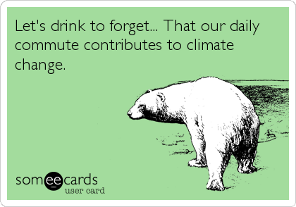 Let's drink to forget... That our daily
commute contributes to climate
change.