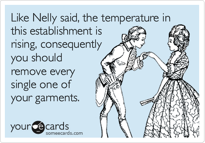 Like Nelly said, the temperature in
this establishment is
rising, consequently
you should
remove every
single one of
your garments.