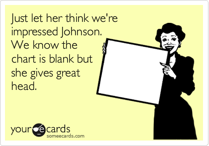 Just let her think we're
impressed Johnson.
We know the
chart is blank but
she gives great
head. 