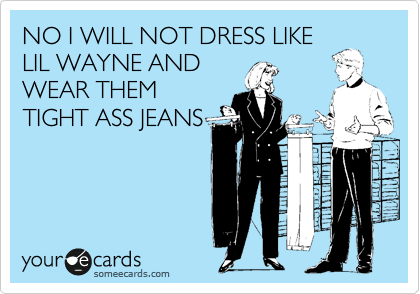 NO I WILL NOT DRESS LIKE
LIL WAYNE AND
WHERE THEM
TIGHT ASS JEANS