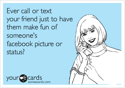 Ever call or text
your friend just to have
them make fun of
someone's
facebook picture or
status?