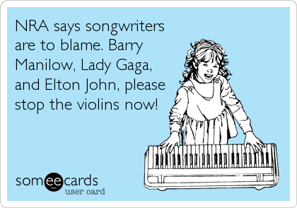 NRA says songwriters
are to blame. Barry
Manilow, Lady Gaga,
and Elton John, please
stop the violins now!