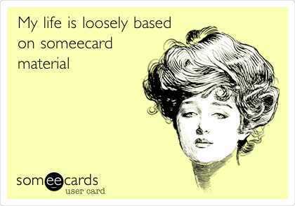 My life is loosely based 
on someecard
material 