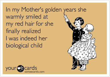 In my Mother's golden years she 
warmly smiled at
my red hair for she
finally realized 
I was indeed her 
biological child