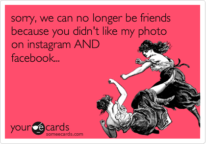 sorry, we can no longer be friends because you didn't like my photo on instagram AND
facebook...