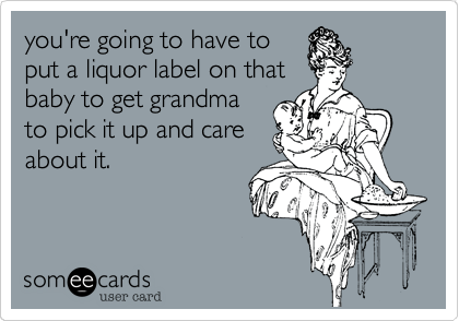 you're going to have to
put a liquor label on that
baby to get grandma
to pick it and care
about it.