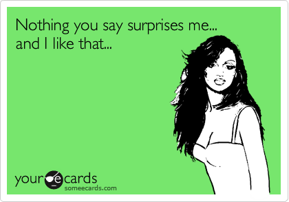 Nothing you say surprises me...
and I like it...