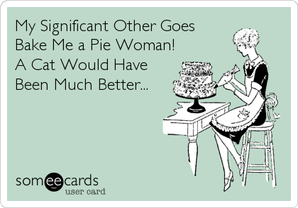 My Significant Other Goes
Bake Me a Pie Woman!
A Cat Would Have
Been Much Better...