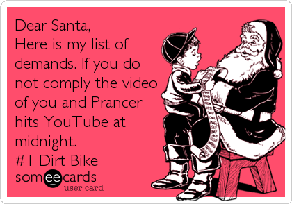 Dear Santa,
Here is my list of
demands. If you do
not comply the video
of you and Prancer
hits YouTube at
midnight. 
#1 Dirt Bike
