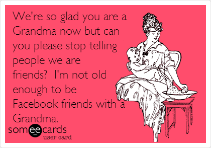 We're so glad you are a 
Grandma now but can
you please stop telling
people we are
friends?  I'm not old
enough to be
Facebook friends with a
Grandma.