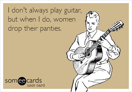 I don't always play guitar,
but when I do, women
drop their panties.