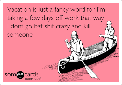 Vacation is just a fancy word for I'm
taking a few days off work that way
I dont go bat shit crazy and kill
someone