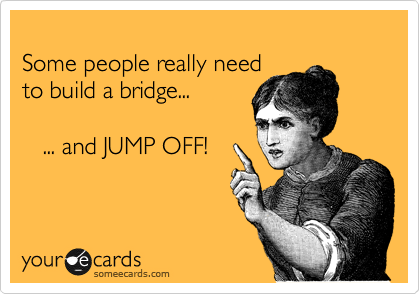 
Some people really need
to build a bridge...

   ... and JUMP OFF!