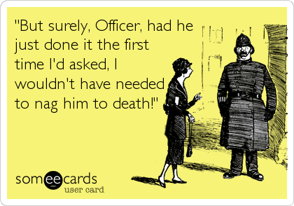 "But surely, Officer, had he
just done it the first
time I'd asked, I
wouldn't have needed
to nag him to death!"