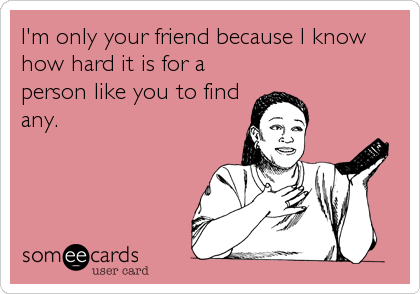 I'm only your friend because I know
how hard it is for a
person like you to find
any.
