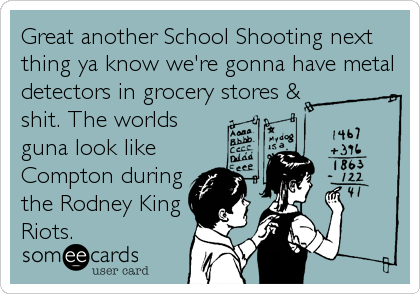 Great another School Shooting next
thing ya know we're gonna have metal
detectors in grocery stores &
shit. The worlds
guna look like  
Compton during
the Rodney King
Riots.