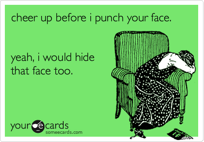 cheer up before i punch your face. 


yeah, i would hide
that face too.