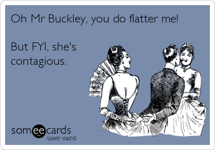 Oh Mr Buckley, you do flatter me!
 
But FYI, she's
contagious.