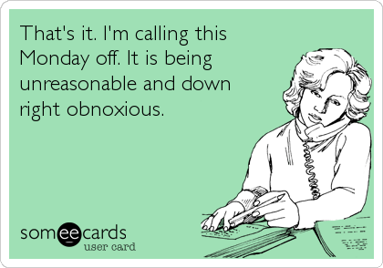 That's it. I'm calling this
Monday off. It is being
unreasonable and down
right obnoxious.