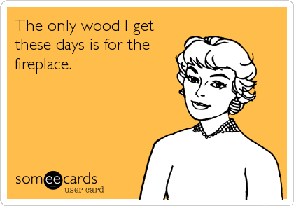 The only wood I get
these days is for the
fireplace.