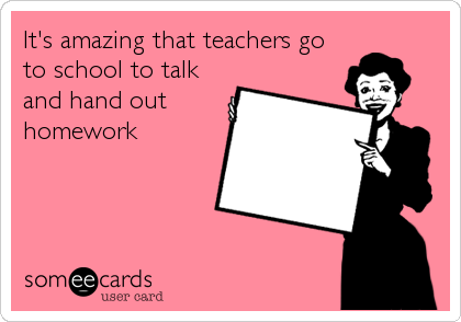 It's amazing that teachers go
to school to talk
and hand out
homework