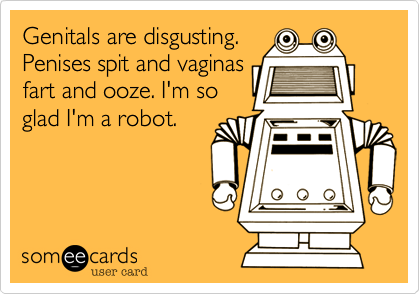 Genitals are disgusting.
Penises spit and vaginas
fart and ooze. I'm so
glad I'm a robot.