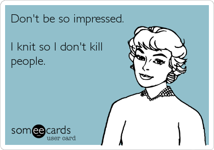 Don't be so impressed.

I knit so I don't kill
people.