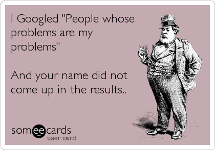 I Googled "People whose 
problems are my
problems"

And your name did not
come up in the results..