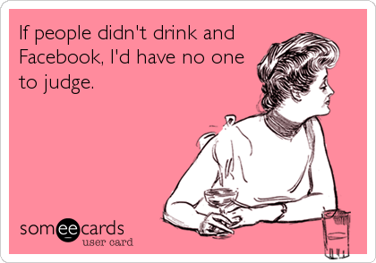 If people didn't drink and
Facebook, I'd have no one
to judge.