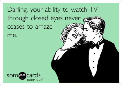 Darling, your ability to watch TV
through closed eyes never
ceases to amaze
me. 